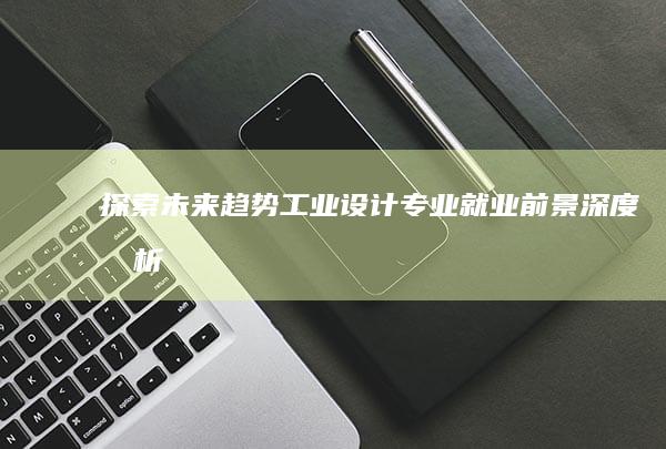 探索未来趋势：工业设计专业就业前景深度剖析